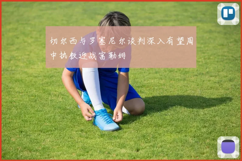 切尔西与罗塞尼尔谈判深入有望周中执教迎战富勒姆