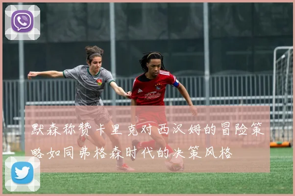 默森称赞卡里克对西汉姆的冒险策略如同弗格森时代的决策风格