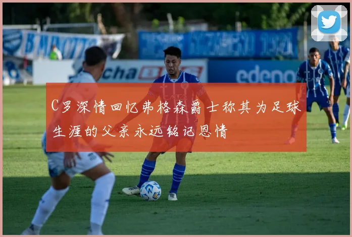 C罗深情回忆弗格森爵士称其为足球生涯的父亲永远铭记恩情