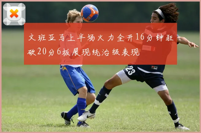 文班亚马上半场火力全开16分钟狂砍20分6板展现统治级表现