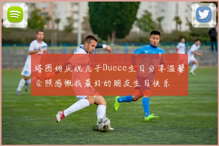 塔图姆庆祝儿子Duece生日分享温馨合照感慨我最好的朋友生日快乐