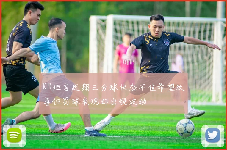 KD坦言近期三分球状态不佳希望改善但罚球表现却出现波动