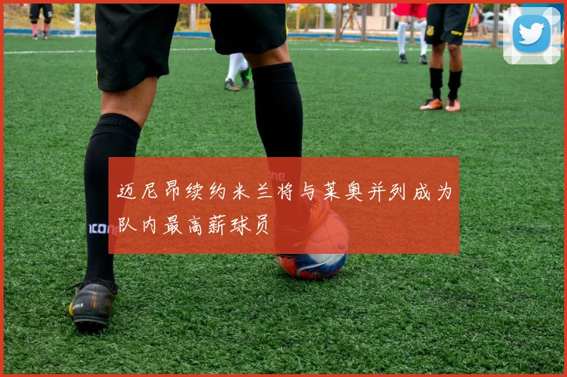 迈尼昂续约米兰将与莱奥并列成为队内最高薪球员