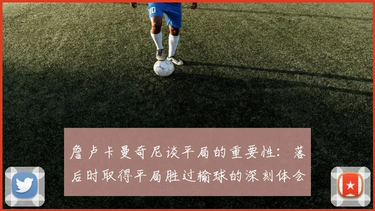 詹卢卡曼奇尼谈平局的重要性：落后时取得平局胜过输球的深刻体会