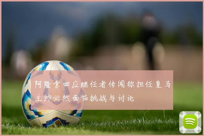 阿隆索回应继任者传闻称担任皇马主帅必然面临挑战与讨论