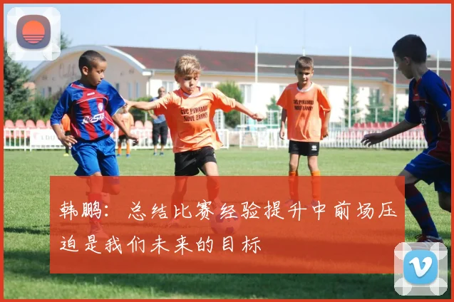 韩鹏：总结比赛经验提升中前场压迫是我们未来的目标