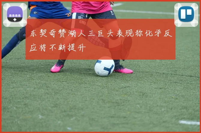 东契奇赞湖人三巨头表现称化学反应将不断提升