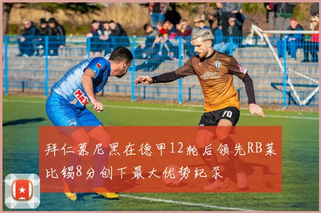 拜仁慕尼黑在德甲12轮后领先RB莱比锡8分创下最大优势纪录