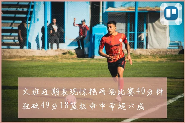 文班近期表现惊艳两场比赛40分钟狂砍49分18篮板命中率超六成