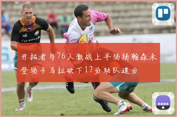 开拓者与76人激战上半场杨瀚森未登场卡马拉砍下17分助队追分