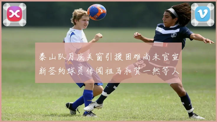 泰山队月底关窗引援困难尚未官宣新签约球员传闻祖马和贺一然等人