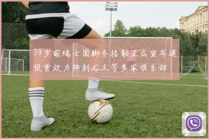 39岁前瑞士国脚齐格勒正式宣布退役曾效力热刺尤文等多家俱乐部