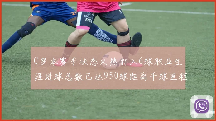 C罗本赛季状态火热打入6球职业生涯进球总数已达950球距离千球里程碑仅差50球