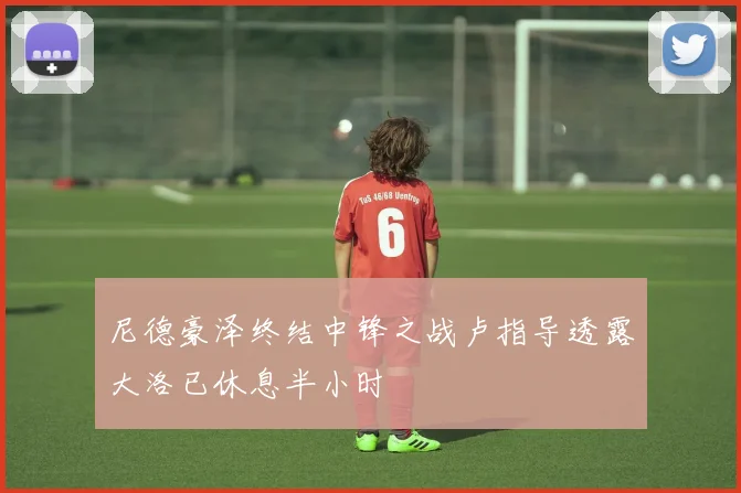 尼德豪泽终结中锋之战卢指导透露大洛已休息半小时