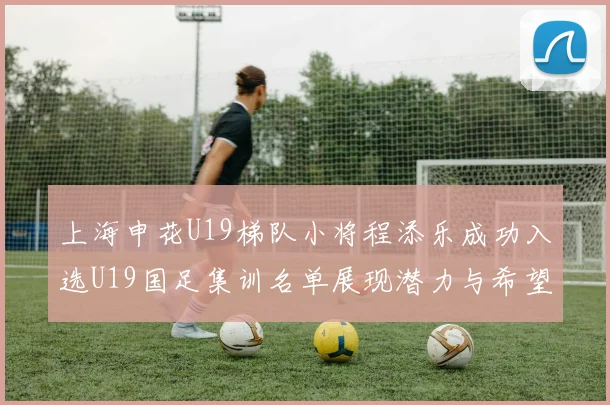 上海申花U19梯队小将程添乐成功入选U19国足集训名单展现潜力与希望