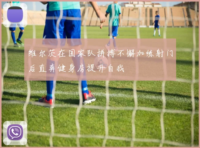 维尔茨在国家队拼搏不懈加练射门后直奔健身房提升自我