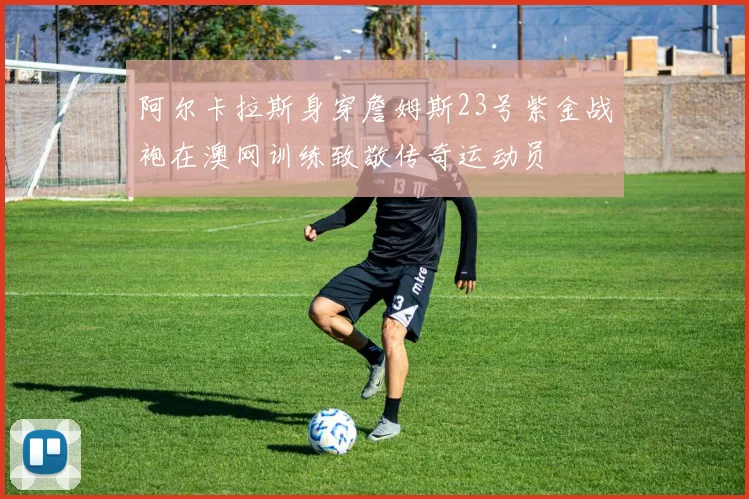 阿尔卡拉斯身穿詹姆斯23号紫金战袍在澳网训练致敬传奇运动员