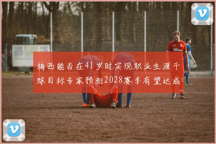 梅西能否在41岁时实现职业生涯千球目标专家预测2028赛季有望达成