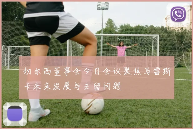 切尔西董事会今日会议聚焦马雷斯卡未来发展与去留问题